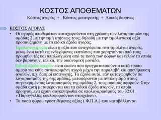ΚΟΣΤΟΣ ΑΠΟΘΕΜΑΤΩΝ
Κόστος αγοράς + Κόστος μετατροπής + Λοιπές δαπάνες
ΚΟΣΤΟΣ ΑΓΟΡΑΣ
• Οι αγορές αποθεμάτων καταχωρούνται στη χρέωση των λογαριασμών της
ομάδας 2 με την τιμή κτήσεως τους, δηλαδή με την τιμολογιακή αξία
προσαυξημένη με τα ειδικά έξοδα αγοράς.
Τιμολογιακή αξία είναι η αξία που αναγράφεται στα τιμολόγια αγοράς,
μειωμένοι κατά τις ενδεχόμενες εκπτώσεις που χορηγούνται από τους
προμηθευτές και απαλλαγμένη από τα ποσά των φόρων και τελών τα οποία
δεν βαρύνουν, τελικά, την οικονομική μονάδα.
Ειδικά έξοδα αγορών είναι εκείνα που πραγματοποιούνται κατά τρόπο
άμεσο για κάθε συγκεκριμένη αγορά μέχρι την παραλαβή και αποθήκευση
αγαθών, π.χ. δασμοί εισαγωγής. Τα έξοδα αυτά, εάν καταχωρηθούν σε
λογαριασμούς της 6ης ομάδας, μεταφέρονται με αντιλογισμό στους
συγκεκριμένους λογαριασμούς της ομάδας 2, τους οποίους αφορούν. Στην
ομάδα αυτή μεταφέρονται και τα ειδικά έξοδα αγορών, τα οποία
προηγούμενα έχουν συγκεντρωθεί σε υπολογαριασμούς του 32.01
‹‹Παραγγελίες κυκλοφορούντων στοιχείων››.
• Τα ποσά φόρου προστιθέμενης αξίας ( Φ.Π.Α.) που καταβάλλονται
 