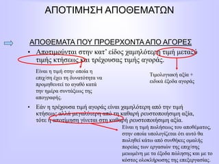 ΑΠΟΤΙΜΗΣΗ ΑΠΟΘΕΜΑΤΩΝ
ΑΠΟΘΕΜΑΤΑ ΠΟΥ ΠΡΟΕΡΧΟΝΤΑ ΑΠΟ ΑΓΟΡΕΣ
• Αποτιμούνται στην κατ’ είδος χαμηλότερη τιμή μεταξύ
τιμής κτήσεως και τρέχουσας τιμής αγοράς.
• Εάν η τρέχουσα τιμή αγοράς είναι χαμηλότερη από την τιμή
κτήσεως αλλά μεγαλύτερη από τη καθαρή ρευστοποιήσιμη αξία,
τότε η αποτίμηση γίνεται στη καθαρή ρευστοποιήσιμη αξία.
Είναι η τιμή στην οποία η
επιχ/ση έχει τη δυνατότητα να
προμηθευτεί το αγαθό κατά
την ημέρα συντάξεως της
απογραφής.
Τιμολογιακή αξία +
ειδικά έξοδα αγοράς
Είναι η τιμή πωλήσεως του αποθέματος,
στην οποία υπολογίζεται ότι αυτό θα
πωληθεί κάτω από συνθήκες ομαλής
πορείας των εργασιών της επιχ/σης
μειωμένη με τα έξοδα πώλησης και με το
κόστος ολοκλήρωσης της επεξεργασίας.
 