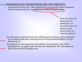 ΑΠΟΘΕΜΑΤΑ ΠΟΥ ΠΡΟΕΡΧΟΝΤΑΙ ΑΠΌ ΤΗΝ ΠΑΡΑΓΩΓΗ
• Αποτιμούνται στην κατ’ είδος χαμηλότερη τιμή μεταξύ τιμών ιστορικού
κόστους παραγωγής και την τρέχουσας τιμής αναπαραγωγής.
Τα υπολείμματα αποτιμούνται στην πιθανή τιμή πωλήσεως τους, μειωμένη
με τα άμεσα έξοδα που υπολογίζεται ότι θα πραγματοποιηθούν για την
πώληση τους.
Τα υποπροϊόντα αποτιμούνται στην πιθανή τιμή πώλησης τους. Όταν
προορίζονται για χρήση από την ίδια την επιχείρηση τότε αποτιμούνται
στην τιμή που θα εξαγοράζονταν.
Είναι το κόστος στο
παραγωγής του
αποθέματος του
τελευταίου μήνα της
χρήσεως ή του
πρώτου μήνα της
επόμενης χρήσεως.
 