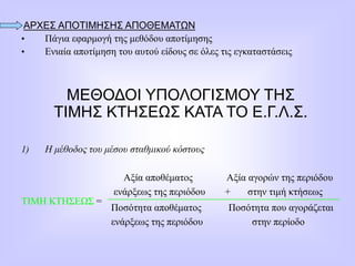 ΑΡΧΕΣ ΑΠΟΤΙΜΗΣΗΣ ΑΠΟΘΕΜΑΤΩΝ
• Πάγια εφαρμογή της μεθόδου αποτίμησης
• Ενιαία αποτίμηση του αυτού είδους σε όλες τις εγκαταστάσεις
ΜΕΘΟΔΟΙ ΥΠΟΛΟΓΙΣΜΟΥ ΤΗΣ
ΤΙΜΗΣ ΚΤΗΣΕΩΣ ΚΑΤΑ ΤΟ Ε.Γ.Λ.Σ.
1) Η μέθοδος του μέσου σταθμικού κόστους
ΤΙΜΗ ΚΤΗΣΕΩΣ =
Αξία αποθέματος Αξία αγορών της περιόδου
ενάρξεως της περιόδου + στην τιμή κτήσεως
Ποσότητα αποθέματος Ποσότητα που αγοράζεται
ενάρξεως της περιόδου στην περίοδο
 