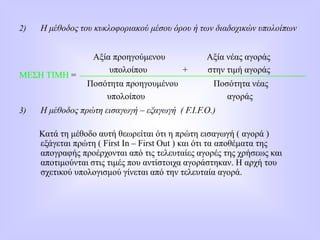 2) Η μέθοδος του κυκλοφοριακού μέσου όρου ή των διαδοχικών υπολοίπων
ΜΕΣΗ ΤΙΜΗ =
3) Η μέθοδος πρώτη εισαγωγή – εξαγωγή ( F.I.F.O.)
Κατά τη μέθοδο αυτή θεωρείται ότι η πρώτη εισαγωγή ( αγορά )
εξάγεται πρώτη ( First In – First Out ) και ότι τα αποθέματα της
απογραφής προέρχονται από τις τελευταίες αγορές της χρήσεως και
αποτιμούνται στις τιμές που αντίστοιχα αγοράστηκαν. Η αρχή του
σχετικού υπολογισμού γίνεται από την τελευταία αγορά.
Αξία προηγούμενου Αξία νέας αγοράς
υπολοίπου + στην τιμή αγοράς
Ποσότητα προηγουμένου Ποσότητα νέας
υπολοίπου αγοράς
 