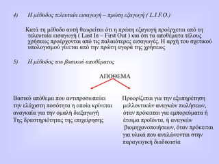 4) Η μέθοδος τελευταία εισαγωγή – πρώτη εξαγωγή ( L.I.F.O.)
Κατά τη μέθοδο αυτή θεωρείται ότι η πρώτη εξαγωγή προέρχεται από τη
τελευταία εισαγωγή ( Last In – First Out ) και ότι τα αποθέματα τέλους
χρήσεως προέρχονται από τις παλαιότερες εισαγωγές. Η αρχή του σχετικού
υπολογισμού γίνεται από την πρώτη αγορά της χρήσεως
5) Η μέθοδος του βασικού αποθέματος
ΑΠΟΘΕΜΑ
Βασικό απόθεμα που αντιπροσωπεύει Προορίζεται για την εξυπηρέτηση
την ελάχιστη ποσότητα η οποία κρίνεται μελλοντικών αναγκών πωλήσεων,
αναγκαία για την ομαλή διεξαγωγή όταν πρόκειται για εμπορεύματα ή
Της δραστηριότητας της επιχείρησης έτοιμα προϊόντα, ή αναγκών
βιομηχανοποιήσεων, όταν πρόκειται
για υλικά που αναλώνονται στην
παραγωγική διαδικασία
 