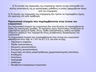 2) Το σύνολο της περιουσίας της επιχείρησης πρέπει να έχει αποτιμηθεί στο
κόστος αποκτήσεως της με ομοιόμορφες μεθόδους οι οποίες εφαρμόζονται πάγια
από την επιχείρηση.
3) Το σύνολο της περιουσίας της επιχείρησης δεν πρέπει να περιλαμβάνει ζημιές,
είτε οριστικές είτε κατά πρόβλεψη.
Περιουσιακά στοιχεία που περιλαμβάνονται στην έννοια του
ενεργητικού
Στα περιουσιακά στοιχεία του ενεργητικού δεν είναι δυνατόν να περιλαμβάνονται
έξοδα της οικονομικής μονάδας. Σε ορισμένες όμως περιπτώσεις επιτρέπεται να
εμφανίζονται ορισμένα έξοδα, όπως: έξοδα εγκαταστάσεως καθώς και έξοδα
επόμενων χρήσεων που περιέχονται στους μεταβατικούς λογαριασμούς του
ενεργητικού.
Τα περιουσιακά στοιχεία που περιλαμβάνονται στην έννοια του ενεργητικού
καθορίζονται στην παρ. 4.1 101 του Ε.Γ.Λ.Σ. και είναι τα εξής:
 Οφειλόμενο κεφάλαιο
 Έξοδα εγκαταστάσεως
 Ασώματες ακινητοποιήσεις
 Ενσώματες ακινητοποιήσεις
 Συμμετοχές και άλλες μακροπρόθεσμες χρηματοοικονομικές απαιτήσεις
 Αποθέματα
 Απαιτήσεις
 Χρεόγραφα
 Διαθέσιμα
 Μεταβατικοί λογαριασμοί ενεργητικού
 