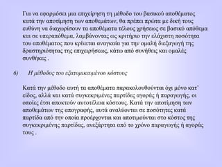 Για να εφαρμόσει μια επιχείρηση τη μέθοδο του βασικού αποθέματος
κατά την αποτίμηση των αποθεμάτων, θα πρέπει πρώτα με δική τους
ευθύνη να διαχωρίσουν τα αποθέματα τέλους χρήσεως σε βασικό απόθεμα
και σε υπεραπόθεμα, λαμβάνοντας ως κριτήριο την ελάχιστη ποσότητα
του αποθέματος που κρίνεται αναγκαία για την ομαλή διεξαγωγή της
δραστηριότητας της επιχειρήσεως, κάτω από συνήθεις και ομαλές
συνθήκες .
6) Η μέθοδος του εξατομικευμένου κόστους
Κατά την μέθοδο αυτή τα αποθέματα παρακολουθούνται όχι μόνο κατ’
είδος, αλλά και κατά συγκεκριμένες παρτίδες αγοράς ή παραγωγής, οι
οποίες έτσι αποκτούν αυτοτέλεια κόστους. Κατά την αποτίμηση των
αποθεμάτων της απογραφής, αυτά αναλύονται σε ποσότητες κατά
παρτίδα από την οποία προέρχονται και αποτιμούνται στο κόστος της
συγκεκριμένης παρτίδας, ανεξάρτητα από το χρόνο παραγωγής ή αγοράς
τους .
 