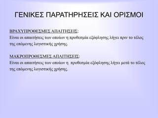 ΓΕΝΙΚΕΣ ΠΑΡΑΤΗΡΗΣΕΙΣ ΚΑΙ ΟΡΙΣΜΟΙ
ΒΡΑΧΥΠΡΟΘΕΣΜΕΣ ΑΠΑΙΤΗΣΕΙΣ:
Είναι οι απαιτήσεις των οποίων η προθεσμία εξόφλησης λήγει πριν το τέλος
της επόμενης λογιστικής χρήσης.
ΜΑΚΡΟΠΡΟΘΕΣΜΕΣ ΑΠΑΙΤΗΣΕΙΣ:
Είναι οι απαιτήσεις των οποίων η προθεσμία εξόφλησης λήγει μετά το τέλος
της επόμενης λογιστικής χρήσης.
 