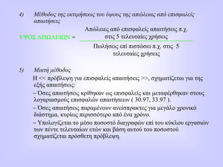 4) Μέθοδος της εκτιμήσεως του ύψους της απώλειας από επισφαλείς
απαιτήσεις
ΥΨΟΣ ΑΠΩΛΕΙΩΝ =
5) Μικτή μέθοδος
Η << πρόβλεψη για επισφαλείς απαιτήσεις >>, σχηματίζεται για της
εξής απαιτήσεις:
 Όσες απαιτήσεις κρίθηκαν ως επισφαλείς και μεταφέρθηκαν στους
λογαριασμούς επισφαλών απαιτήσεων ( 30.97, 33.97 ).
 Όσες απαιτήσεις παραμένουν ανείσπρακτες για μεγάλο χρονικό
διάστημα, κυρίως περισσότερο από ένα χρόνο.
 Υπολογίζεται το μέσο ποσοστό διαγραφών επί του κύκλου εργασιών
των πέντε τελευταίων ετών και βάση αυτού του ποσοστού
σχηματίζεται πρόσθετη πρόβλεψη.
Απώλειες από επισφαλείς απαιτήσεις π.χ.
στις 5 τελευταίες χρήσεις
Πωλήσεις επί πιστώσει π.χ. στις 5
τελευταίες χρήσεις
 