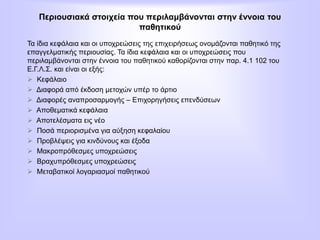 Περιουσιακά στοιχεία που περιλαμβάνονται στην έννοια του
παθητικού
Τα ίδια κεφάλαια και οι υποχρεώσεις της επιχειρήσεως ονομάζονται παθητικό της
επαγγελματικής περιουσίας. Τα ίδια κεφάλαια και οι υποχρεώσεις που
περιλαμβάνονται στην έννοια του παθητικού καθορίζονται στην παρ. 4.1 102 του
Ε.Γ.Λ.Σ. και είναι οι εξής:
 Κεφάλαιο
 Διαφορά από έκδοση μετοχών υπέρ το άρτιο
 Διαφορές αναπροσαρμογής – Επιχορηγήσεις επενδύσεων
 Αποθεματικά κεφάλαια
 Αποτελέσματα εις νέο
 Ποσά περιορισμένα για αύξηση κεφαλαίου
 Προβλέψεις για κινδύνους και έξοδα
 Μακροπρόθεσμες υποχρεώσεις
 Βραχυπρόθεσμες υποχρεώσεις
 Μεταβατικοί λογαριασμοί παθητικού
 