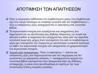 ΑΠΟΤΙΜΗΣΗ ΤΩΝ ΑΠΑΙΤΗΣΕΩΝ
 Όταν η επιχείρηση καθίσταται ένα συμβαλλόμενο μέρος στη σύμβαση και
έχει ένα νόμιμο δικαίωμα να εισπράξει μετρητά από τον συμβαλλόμενο ,
τότε οι εισπρακτέες αξίες καταχωρούνται οι απαιτήσεις στα λογιστικά
βιβλία.
 Τα περιουσιακά στοιχεία που αγοράζονται και υποχρεώσεις που
δημιουργούνται ως αποτέλεσμα μιας βεβαίας δέσμευσης για αγορά και
πώληση αγαθών ή υπηρεσιών δεν καταχρούνται, κάτω από την παρούσα
λογιστική πρακτική, μέχρις ότου τουλάχιστον ένα από τα συμβαλλόμενα
μέρη έχει εκπληρώσει την συμφωνία με αποτέλεσμα να αποκτά δικαίωμα
να λάβει ένα περιουσιακό στοιχείο είτε υποχρεούται να χρηματοδοτήσει
ένα περιουσιακό στοιχείο.
 Αρχική αξία καταχώρησης : Όταν οι απαιτήσεις << Δάνεια και
εισπρακτέες αξίες που δημιουργούνται από την επιχείρηση και δεν
κρατούνται για εμπορικούς σκοπούς >> καταχωρούνται αρχικά στα
λογιστικά βιβλία αποτιμώνται στην πραγματική αξία της δοθείσης
αντιπαροχής, η οποία είναι προσδιορίσιμη σε σχέση με την τιμή
συναλλαγής ή άλλες αγοραίες εργασίες.
 