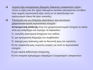  Αρχική αξία καταχώρησης βραχείας διάρκειας εισπρακτέων αξιών :
Αυτές οι αξίες που δεν έχουν δηλωμένο επιτόκιο αποτιμώνται συνήθων
στην αρχική τιμολογιακή αξία, εκτός αν το αποτέλεσμα του
υπολογισμού τόκου θα ήταν ουσιώδες.
 Υποτίμηση και μη είσπραξη απαιτήσεων που συνιστούν
χρηματοοικονομικά περιουσιακά στοιχεία :
Αντικειμενική απόδειξη είναι ένα χρηματοοικονομικό στοιχείο το οποίο
είναι μη εισπράξιμο και περιέχει τα παρακάτω:
1) ουσιώδη οικονομική δυσχέρεια του εκδότη
2) μια πραγματική διάρρηξη του συμβολαίου
3) παροχή μιας έκπτωσης από το δανειστή προς τον οφειλέτη
4) την εξαφάνιση μιας ενεργούς αγοράς για αυτό το περιουσιακό
στοιχείο
5) μια υψηλή πιθανότητα πτώχευσης
6) ένα ιστορικό πρόγραμμα εισπράξεων λογαριασμών εισπρακτέων
 