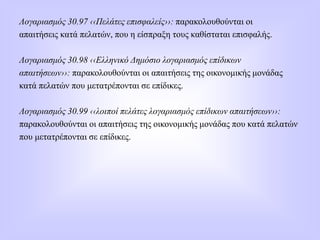 Λογαριασμός 30.97 ‹‹Πελάτες επισφαλείς››: παρακολουθούνται οι
απαιτήσεις κατά πελατών, που η είσπραξη τους καθίσταται επισφαλής.
Λογαριασμός 30.98 ‹‹Ελληνικό Δημόσιο λογαριασμός επίδικων
απαιτήσεων››: παρακολουθούνται οι απαιτήσεις της οικονομικής μονάδας
κατά πελατών που μετατρέπονται σε επίδικες.
Λογαριασμός 30.99 ‹‹λοιποί πελάτες λογαριασμός επίδικων απαιτήσεων››:
παρακολουθούνται οι απαιτήσεις της οικονομικής μονάδας που κατά πελατών
που μετατρέπονται σε επίδικες.
 