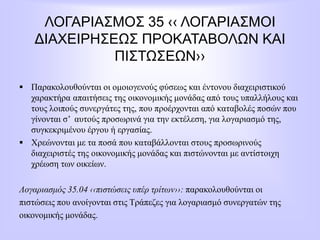 ΛΟΓΑΡΙΑΣΜΟΣ 35 ‹‹ ΛΟΓΑΡΙΑΣΜΟΙ
ΔΙΑΧΕΙΡΗΣΕΩΣ ΠΡΟΚΑΤΑΒΟΛΩΝ ΚΑΙ
ΠΙΣΤΩΣΕΩΝ››
 Παρακολουθούνται οι ομοιογενούς φύσεως και έντονου διαχειριστικού
χαρακτήρα απαιτήσεις της οικονομικής μονάδας από τους υπαλλήλους και
τους λοιπούς συνεργάτες της, που προέρχονται από καταβολές ποσών που
γίνονται σ’ αυτούς προσωρινά για την εκτέλεση, για λογαριασμό της,
συγκεκριμένου έργου ή εργασίας.
 Χρεώνονται με τα ποσά που καταβάλλονται στους προσωρινούς
διαχειριστές της οικονομικής μονάδας και πιστώνονται με αντίστοιχη
χρέωση των οικείων.
Λογαριασμός 35.04 ‹‹πιστώσεις υπέρ τρίτων››: παρακολουθούνται οι
πιστώσεις που ανοίγονται στις Τράπεζες για λογαριασμό συνεργατών της
οικονομικής μονάδας.
 