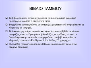 ΒΙΒΛΙΟ ΤΑΜΕΙΟΥ
 Το βιβλίο ταμείου είναι διαχειριστικά το πιο σημαντικό αναλυτικό
ημερολόγιο το οποίο η επιχείρηση τηρεί.
 Στη χρέωση καταχωρούνται οι εισπράξεις μετρητών ενώ στην πίστωση οι
πληρωμές με μετρητά.
 Τα δικαιολογητικά με τα οποία καταχωρούνται στο βιβλίο ταμείου οι
εισπράξεις είναι <<Γραμμάτια ή Αποδείξεις εισπράξεως >> ενώ τα
δικαιολογητικά με τα οποία καταχωρούνται στο βιβλίο ταμείου οι
πληρωμές είναι τα <<Εντάλματα ή Αποδείξεις Πληρωμής>>.
 Η συνήθης γραμμογράφηση του βιβλίου ταμείου εμφανίζεται στην
επόμενη διαφάνεια
 