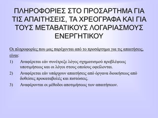 ΠΛΗΡΟΦΟΡΙΕΣ ΣΤΟ ΠΡΟΣΑΡΤΗΜΑ ΓΙΑ
ΤΙΣ ΑΠΑΙΤΗΣΕΙΣ, ΤΑ ΧΡΕΟΓΡΑΦΑ ΚΑΙ ΓΙΑ
ΤΟΥΣ ΜΕΤΑΒΑΤΙΚΟΥΣ ΛΟΓΑΡΙΑΣΜΟΥΣ
ΕΝΕΡΓΗΤΙΚΟΥ
Οι πληροφορίες που μας παρέχονται από το προσάρτημα για τις απαιτήσεις,
είναι:
1) Αναφέρεται εάν συνέτρεξε λόγος σχηματισμού προβλέψεως
υποτιμήσεως και οι λόγοι στους οποίους οφείλονται.
2) Αναφέρεται εάν υπάρχουν απαιτήσεις από όργανα διοικήσεως από
δοθείσες προκαταβολές και πιστώσεις.
3) Αναφέρονται οι μέθοδοι αποτιμήσεως των απαιτήσεων.
 