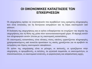 ΟΙ ΟΙΚΟΝΟΜΙΚΕΣ ΚΑΤΑΣΤΑΣΕΙΣ ΤΩΝ
ΕΠΙΧΕΙΡΗΣΕΩΝ
Οι επιχειρήσεις πρέπει να γνωστοποιούν στο περιβάλλον τους ορισμένες πληροφορίες
που είναι αναγκαίες για τη διενέργεια εκτιμήσεων και τη λήψη οικονομικών από
φάσεων.
Η διοίκηση της επιχειρήσεως και οι τρίτοι ενδιαφέρονται να γνωρίζουν την πορεία της
επιχειρήσεως και τη θέση της μέσα στον κοινωνικοοικονομικό χώρο. Η παροχή αυτών
των πληροφοριών αυτών γίνεται με τις οικονομικές καταστάσεις.
Οι οικονομικές καταστάσεις είναι πίνακες στους οποίους εμφανίζονται πληροφορίες
χρησιμοποιούμενες από ποικιλία προσώπων τις οποίες χρειάζονται για να προβούν σε
εκτιμήσεις και λήψεις οικονομικών αποφάσεων.
Οι τρίτοι της επιχείρησης είναι οι μέτοχοι, οι πιστωτές, οι εργαζόμενοι στην
επιχείρηση, οι προμηθευτές, οι πελάτες, τα εργατικά σωματεία, οι οικονομολόγοι, οι
στατιστικολόγοι, οι οικονομικοί αναλυτές, οι φορολογικές και ασφαλιστικές αρχές.
 