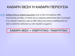 ΚΑΘΑΡΗ ΘΕΣΗ Ή ΚΑΘΑΡΗ ΠΕΡΙΟΥΣΙΑ
Καθαρή θέση ή καθαρή περιουσία είναι το ίδιο τα κεφάλαιο κάθε
οικονομικής μονάδας, το οποίο για τις εταιρείες αποτελείται από το μετοχικό
ή το εταιρικό κεφάλαιο, από τα κάθε είδους και φύσεως αποθεματικά και
από το εκάστοτε υπόλοιπο εις νέον (κερδών ή ζημιών).
ΚΑΘΑΡΗ ΘΕΣΗ = ΕΝΕΡΓΗΤΙΚΟ- ΠΑΘΑΤΗΤΙΚΟ
 