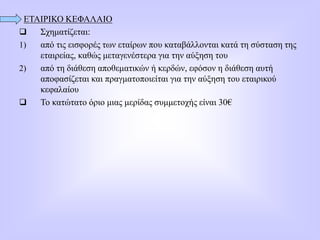 ΕΤΑΙΡΙΚΟ ΚΕΦΑΛΑΙΟ
 Σχηματίζεται:
1) από τις εισφορές των εταίρων που καταβάλλονται κατά τη σύσταση της
εταιρείας, καθώς μεταγενέστερα για την αύξηση του
2) από τη διάθεση αποθεματικών ή κερδών, εφόσον η διάθεση αυτή
αποφασίζεται και πραγματοποιείται για την αύξηση του εταιρικού
κεφαλαίου
 Το κατώτατο όριο μιας μερίδας συμμετοχής είναι 30€
 