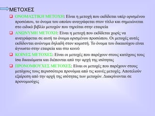 ΜΕΤΟΧΕΣ
 ΟΝΟΜΑΣΤΙΚΗ ΜΕΤΟΧΗ: Είναι η μετοχή που εκδίδεται υπέρ ορισμένου
προσώπου, το όνομα του οποίου αναγράφεται στον τίτλο και σημειώνεται
στο ειδικό βιβλίο μετοχών που τηρείται στην εταιρεία
 ΑΝΩΝΥΜΗ ΜΕΤΟΧΗ: Είναι η μετοχή που εκδίδεται χωρίς να
αναγράφεται σε αυτή το όνομα ορισμένου προσώπου. Οι μετοχές αυτές
εκδίδονται ανώνυμα δηλαδή στον κομιστή. Το όνομα του δικαιούχου είναι
άγνωστο στην εταιρεία και στο κοινό
 ΚΟΙΝΕΣ ΜΕΤΟΧΕΣ: Είναι οι μετοχές που παρέχουν στους κατόχους τους
ίσα δικαιώματα και διέπονται από την αρχή της ισότητας
 ΠΡΟΝΟΜΙΟΥΧΕΣ ΜΕΤΟΧΕΣ: Είναι οι μετοχές που παρέχουν στους
μετόχους τους περισσότερα προνόμια από τις κοινές μετοχές. Αποτελούν
εξαίρεση από την αρχή της ισότητας των μετοχών. Διακρίνονται σε
προνομιούχες
 