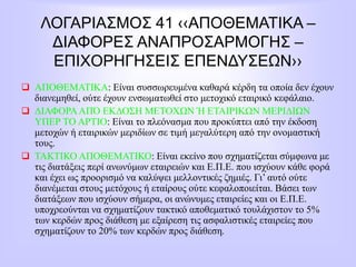 ΛΟΓΑΡΙΑΣΜΟΣ 41 ‹‹ΑΠΟΘΕΜΑΤΙΚΑ –
ΔΙΑΦΟΡΕΣ ΑΝΑΠΡΟΣΑΡΜΟΓΗΣ –
ΕΠΙΧΟΡΗΓΗΣΕΙΣ ΕΠΕΝΔΥΣΕΩΝ››
 ΑΠΟΘΕΜΑΤΙΚΑ: Είναι συσσωρευμένα καθαρά κέρδη τα οποία δεν έχουν
διανεμηθεί, ούτε έχουν ενσωματωθεί στο μετοχικό εταιρικό κεφάλαιο.
 ΔΙΑΦΟΡΑΑΠΌ ΕΚΔΟΣΗ ΜΕΤΟΧΩΝ Ή ΕΤΑΙΡΙΚΩΝ ΜΕΡΙΔΙΩΝ
ΥΠΕΡ ΤΟ ΑΡΤΙΟ: Είναι το πλεόνασμα που προκύπτει από την έκδοση
μετοχών ή εταιρικών μεριδίων σε τιμή μεγαλύτερη από την ονομαστική
τους.
 ΤΑΚΤΙΚΟ ΑΠΟΘΕΜΑΤΙΚΟ: Είναι εκείνο που σχηματίζεται σύμφωνα με
τις διατάξεις περί ανωνύμων εταιρειών και Ε.Π.Ε. που ισχύουν κάθε φορά
και έχει ως προορισμό να καλύψει μελλοντικές ζημιές. Γι’ αυτό ούτε
διανέμεται στους μετόχους ή εταίρους ούτε κεφαλοποιείται. Βάσει των
διατάξεων που ισχύουν σήμερα, οι ανώνυμες εταιρείες και οι Ε.Π.Ε.
υποχρεούνται να σχηματίζουν τακτικό αποθεματικό τουλάχιστον το 5%
των κερδών προς διάθεση με εξαίρεση τις ασφαλιστικές εταιρείες που
σχηματίζουν το 20% των κερδών προς διάθεση.
 