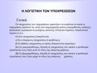 Η ΛΟΓΙΣΤΙΚΗ ΤΩΝ ΥΠΟΧΡΕΩΣΕΩΝ
Γενικά
Οι υποχρεώσεις των επιχειρήσεων εμφανίζουν τα κεφάλαια τα οποία οι
επιχειρήσεις οφείλουν σε, εκτός του επιχειρηματία,τρίτους (προμηθευτές, τράπεζες,
προσωπικό, μερίσματα σε μετόχους, πιστωτές, Ελληνικό Δημόσιο, Ασφαλιστικά
ταμεία κ.λ.π.).
Οι άνω υποχρεώσεις διακρίνονται:
α) Σε ενδεχόμενες υποχρεώσεις ή προβλέψεις
β) Σε βέβαιες υποχρεώσεις οι οποίες διακρίνονται περαιτέρω:
βα) Σε μακροπρόθεσμες, δηλαδή σε υποχρεώσεις των οποίων η προθεσμία
εξοφλήσεώς τους λήγει μετά το τέλος της επόμενης χρήσεως.
ββ) Σε βραχυπρόθεσμες, δηλαδή σε υποχρεώσεις των οποίων η προθεσμία
εξοφλήσεως τους λήγει μέχρι το τέλος της επόμενης χρήσεως.
 