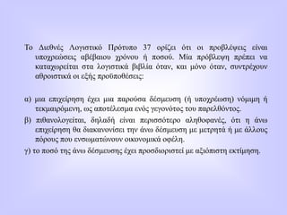 Το Διεθνές Λογιστικό Πρότυπο 37 ορίζει ότι οι προβλέψεις είναι
υποχρεώσεις αβέβαιου χρόνου ή ποσού. Μία πρόβλεψη πρέπει να
καταχωρείται στα λογιστικά βιβλία όταν, και μόνο όταν, συντρέχουν
αθροιστικά οι εξής προϋποθέσεις:
α) μια επιχείρηση έχει μια παρούσα δέσμευση (ή υποχρέωση) νόμιμη ή
τεκμαιρόμενη, ως αποτέλεσμα ενός γεγονότος του παρελθόντος.
β) πιθανολογείται, δηλαδή είναι περισσότερο αληθοφανές, ότι η άνω
επιχείρηση θα διακανονίσει την άνω δέσμευση με μετρητά ή με άλλους
πόρους που ενσωματώνουν οικονομικά οφέλη.
γ) το ποσό της άνω δέσμευσης έχει προσδιοριστεί με αξιόπιστη εκτίμηση.
 