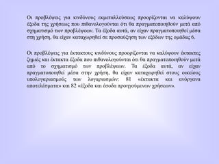 Οι προβλέψεις για κινδύνους εκμεταλλεύσεως προορίζονται να καλύψουν
έξοδα της χρήσεως που πιθανολογούνται ότι θα πραγματοποιηθούν μετά από
σχηματισμό των προβλέψεων. Τα έξοδα αυτά, αν είχαν πραγματοποιηθεί μέσα
στη χρήση, θα είχαν καταχωρηθεί σε προσαύξηση των εξόδων της ομάδας 6.
Οι προβλέψεις για έκτακτους κινδύνους προορίζονται να καλύψουν έκτακτες
ζημιές και έκτακτα έξοδα που πιθανολογούνται ότι θα πραγματοποιηθούν μετά
από το σχηματισμό των προβλέψεων. Τα έξοδα αυτά, αν είχαν
πραγματοποιηθεί μέσα στην χρήση, θα είχαν καταχωρηθεί στους οικείους
υπολογαριασμούς των λογαριασμών: 81 «έκτακτα και ανόργανα
αποτελέσματα» και 82 «έξοδα και έσοδα προηγούμενων χρήσεων».
 