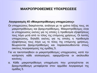 ΜΑΚΡΟΠΡΟΘΕΣΜΕΣ ΥΠΟΧΡΕΩΣΕΙΣ
Λογαριασμός 45 «Μακροπρόθεσμες υποχρεώσεις»
Οι υποχρεώσεις διακρίνονται, ανάλογα με τo χρόνο λήξης τους, σε
μακροπρόθεσμες και βραχυπρόθεσμες. Μακροπρόθεσμες είναι
οι υποχρεώσεις εκείνες για τις οποίες η προθεσμία εξοφλήσεώς
τους λήγει μετά από το τέλος της επόμενης χρήσεως. Οι λοιπές
υποχρεώσεις, δηλαδή εκείνες για τις οποίες η προθεσμία
εξοφλήσεώς τους λήγει ως το τέλος της επόμενης χρήσεως,
θεωρούνται βραχυπρόθεσμες και παρακολουθούνται στους
οικείους λογαριασμούς της ομάδας 5.
Για να τακτοποιηθούν οι μακροπρόθεσμες υποχρεώσεις, κατά την
κατάρτιση κάθε ισολογισμού, εφαρμόζονται οι ακόλουθοι
κανόνες:
α. Κάθε μακροπρόθεσμη υποχρέωση που μετατρέπεται σε
βραχυπρόθεσμη μεταφέρεται στον αρμόδιο λογαριασμό της
ομάδας 5.
 