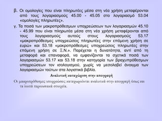 β. Οι ομολογίες που είναι πληρωτέες μέσα στη νέα χρήση μεταφέρονται
από τους λογαριασμούς 45.00 - 45.05 στο λογαριασμό 53.04
«ομολογίες πληρωτέες».
γ. Τα ποσά των μακροπρόθεσμων υποχρεώσεων των λογαριασμών 45.10
- 45.99 που είναι πληρωτέα μέσα στη νέα χρήση μεταφέρονται από
τους λογαριασμούς αυτούς στους λογαριασμούς 53.17
«μακροπρόθεσμες υποχρεώσεις πληρωτέες στην επόμενη χρήση σε
ευρώ» και 53.18 «μακροπρόθεσμες υποχρεώσεις πληρωτέες στην
επόμενη χρήση σε Ξ.Ν.». Παρέχεται η δυνατότητα, αντί από τη
μεταφορά και επαναφορά, να εμφανίζονται τα σχετικά ποσά των
λογαριασμών 53.17 και 53.18 στην κατηγορία των βραχυπρόθεσμων
υποχρεώσεων τον ισολογισμού, χωρίς να μεσολαβεί άνοιγμα των
λογαριασμών τούτων στα λογιστικά βιβλία.
Αναλυτική καταχώριση στην απογραφή
Οι μακροπρόθεσμες υποχρεώσεις καταχωρούνται αναλυτικά στην απογραφή όπως και
τα λοιπά περιουσιακά στοιχεία.
 