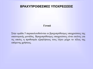 ΒΡΑΧΥΠΡΟΘΕΣΜΕΣ ΥΠΟΧΡΕΩΣΕΙΣ
Γενικά
Στην ομάδα 5 παρακολουθούνται οι βραχυπρόθεσμες υποχρεώσεις της
οικονομικής μονάδας. Βραχυπρόθεσμες υποχρεώσεις είναι εκείνες για
τις οποίες η προθεσμία εξοφλήσεως τους λήγει μέχρι το τέλος της
επόμενης χρήσεως.
 