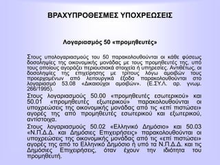 ΒΡΑΧΥΠΡΟΘΕΣΜΕΣ ΥΠΟΧΡΕΩΣΕΙΣ
Λογαριασμός 50 «προμηθευτές»
Στους υπολογαριασμούς του 50 παρακολουθούνται οι κάθε φύσεως
δοσοληψίες της οικονομικής μονάδας με τους προμηθευτές της, υπό
τους οποίους αγοράζει περιουσιακά στοιχεία ή υπηρεσίες. Αντιθέτως, οι
δοσοληψίες της επιχείρησης με τρίτους λόγω αμοιβών τους
προερχομένων από λειτουργικά έξοδα παρακολουθούνται στο
λογαριασμό 53.08 «Δικαιούχοι αμοιβών». (Ε.ΣΥ.Λ. αρ. γνωμ.
266/1995).
Στους λογαριασμούς 50.00 «προμηθευτές εσωτερικού» και
50.01 «προμηθευτές εξωτερικού» παρακολουθούνται οι
υποχρεώσεις της οικονομικής μονάδας από τις «επί πιστώσει»
αγορές της από προμηθευτές εσωτερικού και εξωτερικού,
αντίστοιχα.
Στους λογαριασμούς 50.02 «Ελληνικό Δημόσιο» και 50.03
«Ν.Π.Δ.Δ. και Δημόσιες Επιχειρήσεις» παρακολουθούνται οι
υποχρεώσεις της οικονομικής μονάδας από τις «επί πιστώσει»
αγορές της από το Ελληνικό Δημόσιο ή υπό τα Ν.Π.Δ.Δ. και τις
Δημόσιες Επιχειρήσεις, όταν έχουν την ιδιότητα του
προμηθευτή.
 