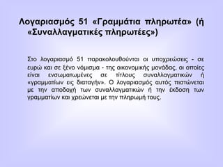 Λογαριασμός 51 «Γραμμάτια πληρωτέα» (ή
«Συναλλαγματικές πληρωτέες»)
Στο λογαριασμό 51 παρακολουθούνται οι υποχρεώσεις - σε
ευρώ και σε ξένο νόμισμα - της οικονομικής μονάδας, οι οποίες
είναι ενσωματωμένες σε τίτλους συναλλαγματικών ή
«γραμματίων εις διαταγήν». Ο λογαριασμός αυτός πιστώνεται
με την αποδοχή των συναλλαγματικών ή την έκδοση των
γραμματίων και χρεώνεται με την πληρωμή τους.
 