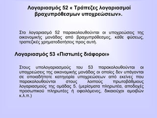 Λογαριασμός 52 « Τράπεζες λογαριασμοί
βραχυπρόθεσμων υποχρεώσεων».
Στο λογαριασμό 52 παρακολουθούνται οι υποχρεώσεις της
οικονομικής μονάδας από βραχυπρόθεσμες, κάθε φύσεως,
τραπεζικές χρηματοδοτήσεις προς αυτή.
Λογαριασμός 53 «Πιστωτές διάφοροι»
Στους υπολογαριασμούς του 53 παρακολουθούνται οι
υποχρεώσεις της οικονομικής μονάδας οι οποίες δεν υπάγονται
σε οποιαδήποτε κατηγορία υποχρεώσεων από εκείνες που
παρακολουθούνται στους λοιπούς πρωτοβάθμιους
λογαριασμούς της ομάδας 5. (μερίσματα πληρωτέα, αποδοχές
προσωπικού πληρωτέες ή οφειλόμενες, δικαιούχοι αμοιβών
κ.λ.π.)
 