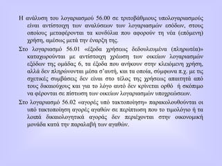 Η ανάλυση του λογαριασμού 56.00 σε τριτοβάθμιους υπολογαριασμούς
είναι αντίστοιχη των αναλύσεων των λογαριασμών εσόδων, στους
οποίους μεταφέρονται τα κονδύλια που αφορούν τη νέα (επόμενη)
χρήση, αμέσως μετά την έναρξη της.
Στο λογαριασμό 56.01 «έξοδα χρήσεως δεδουλευμένα (πληρωτέα)»
καταχωρούνται με αντίστοιχη χρέωση των οικείων λογαριασμών
εξόδων της ομάδας 6, τα έξοδα που ανήκουν στην κλειόμενη χρήση,
αλλά δεν πληρώνονται μέσα σ’αυτή, και τα οποία, σύμφωνα π.χ. με τις
σχετικές συμβάσεις δεν είναι στο τέλος της χρήσεως απαιτητά από
τους δικαιούχους και για το λόγο αυτό δεν κρίνεται ορθό ή σκόπιμο
να φέρονται σε πίστωση των οικείων λογαριασμών υποχρεώσεων.
Στο λογαριασμό 56.02 «αγορές υπό τακτοποίηση» παρακολουθούνται οι
υπό τακτοποίηση αγορές αγαθών σε περίπτωση που το τιμολόγιο ή τα
λοιπά δικαιολογητικά αγοράς δεν περιέχονται στην οικονομική
μονάδα κατά την παραλαβή των αγαθών.
 