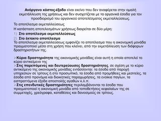 Ανόργανο κόστος-έξοδο είναι εκείνο που δεν αναφέρεται στην ομαλή
εκμετάλλευση της χρήσεως και δεν συσχετίζεται με τα οργανικά έσοδα για τον
προσδιορισμό του οργανικού αποτελέσματος εκμεταλλεύσεως.
Το αποτέλεσμα εκμεταλλεύσεως
Η κατάσταση αποτελεσμάτων χρήσεως διαιρείται σε δύο μέρη:
1) Στο αποτέλεσμα εκμεταλλεύσεως
2) Στο έκτακτο αποτέλεσμα
Το αποτέλεσμα εκμεταλλεύσεως εμφανίζει το αποτέλεσμα που η οικονομική μονάδα
πραγματοποιεί μέσα στη χρήση που κλείνει, από την εκμετάλλευση των διάφορων
δραστηριοτήτων της.
Κύρια δραστηριότητα της οικονομικής μονάδας είναι αυτή η οποία αποτελεί το
κύριο αντικείμενο της
Στις παρεπόμενες και δευτερεύουσες δραστηριότητες, σε σχέση με το κύριο
αντικείμενο της οικονομικής μονάδας εντάσσονται: τα έσοδα από παροχή
υπηρεσιών σε τρίτους ή στο προσωπικό, τα έσοδα από προμήθειες και μεσιτείες, τα
έσοδα από προνόμια και διοικητικές παραχωρήσεις, τα ενοίκια παγίων, τα
εισπραττόμενα έξοδα αποστολής αγαθών κ.λ.π.
Στις επενδυτικές δραστηριότητες περιλαμβάνονται τα έσοδα που
πραγματοποιεί η οικονομική μονάδα από τοποθετήσεις κεφαλαίων της σε
συμμετοχές, χρεόγραφα, καταθέσεις και δανεισμούς σε τρίτους.
 