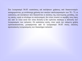 Στο λογαριασμό 56.03 «εκπτώσεις επί πωλήσεων χρήσεως υπό διακανονισμό»
καταχωρούνται, με αντίστοιχη χρέωση των οικείων υπολογαριασμών των 70 - 73, οι
εκπτώσεις επί πωλήσεων που δικαιούνται οι πελάτες της οικονομικής μονάδας, για
τις οποίες, κατά το κλείσιμο το ισολογισμού, δεν είναι γνωστό το ακριβές τους ύψος
και από το λόγο αυτό δεν είναι δυνατή ή δεν κρίνεται σκόπιμη η πίστωση των
λογαριασμών των πελατών. Οι εκπτώσεις αυτές, όταν κατά την επόμενη χρήση
οριστικοποιούνται, μεταφέρονται από το λογαριασμό 56.03 στους οικείους
προσωπικούς λογαριασμούς των δικαιούχων πελατών
 