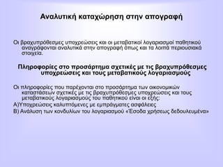 Αναλυτική καταχώρηση στην απογραφή
Οι βραχυπρόθεσμες υποχρεώσεις και οι μεταβατικοί λογαριασμοί παθητικού
αναγράφονται αναλυτικά στην απογραφή όπως και τα λοιπά περιουσιακά
στοιχεία.
Πληροφορίες στο προσάρτημα σχετικές με τις βραχυπρόθεσμες
υποχρεώσεις και τους μεταβατικούς λογαριασμούς
Οι πληροφορίες που παρέχονται στο προσάρτημα των οικονομικών
καταστάσεων σχετικές με τις βραχυπρόθεσμες υποχρεώσεις και τους
μεταβατικούς λογαριασμούς του παθητικού είναι οι εξής:
Α)Υποχρεώσεις καλυπτόμενες με εμπράγματες ασφάλειες
Β) Ανάλυση των κονδυλίων του λογαριασμού «Έσοδα χρήσεως δεδουλευμένα»
 