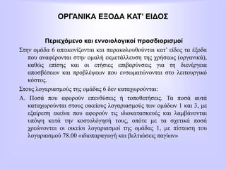 ΟΡΓΑΝΙΚΑ ΕΞΟΔΑ ΚΑΤ’ ΕΙΔΟΣ
Περιεχόμενο και εννοιολογικοί προσδιορισμοί
Στην ομάδα 6 απεικονίζονται και παρακολουθούνται κατ’ είδος τα έξοδα
που αναφέρονται στην ομαλή εκμετάλλευση της χρήσεως (οργανικά),
καθώς επίσης και οι ετήσιες επιβαρύνσεις για τη διενέργεια
αποσβέσεων και προβλέψεων που ενσωματώνονται στο λειτουργικό
κόστος.
Στους λογαριασμούς της ομάδας 6 δεν καταχωρούνται:
Α. Ποσά που αφορούν επενδύσεις ή τοποθετήσεις. Τα ποσά αυτά
καταχωρούνται στους οικείους λογαριασμούς των ομάδων 1 και 3, με
εξαίρεση εκείνα που αφορούν τις ιδιοκατασκευές και λαμβάνονται
υπόψη κατά την κοστολόγησή τους, οπότε με τα σχετικά ποσά
χρεώνονται οι οικείοι λογαριασμοί της ομάδας 1, με πίστωση του
λογαριασμού 78.00 «ιδιοπαραγωγή και βελτιώσεις παγίων»
 