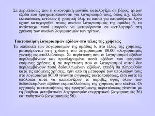 Σε περιπτώσεις που η οικονομική μονάδα καταλογίζει σε βάρος τρίτων
έξοδα που πραγματοποιούνται για λογαριασμό τους, όπως π.χ. έξοδα
εκτυπώσεως εντύπων ή γραφική ύλη, τα οποία για οποιοδήποτε λόγο
έχουν καταχωρηθεί στους οικείου λογαριασμούς της ομάδας 6, τα
αντίστοιχα ποσά μπορούν να μεταφέρονται σε αντιλογισμό στη
χρέωση των οικείων λογαριασμών των τρίτων.
Τακτοποίηση λογαριασμών εξόδων στο τέλος της χρήσεως
Τα υπόλοιπα των λογαριασμών της ομάδας 6, στο τέλος της χρήσεως,
μεταφέρονται στη χρέωση του λογαριασμού 80.00 «λογαριασμός
γενικής εκμεταλλεύσεως». Σε περίπτωση που οι λογαριασμοί εξόδων
περιλαμβάνουν και προπληρωμένα ποσά εξόδων που αφορούν
επόμενες χρήσεις ή σε περίπτωση που οι λογαριασμοί αυτοί δεν
περιλαμβάνουν ποσά δεδουλευμένων εξόδων, επειδή θα πληρωθούν
κατά τις επόμενες χρήσεις, πριν από τη μεταφορά των υπολοίπων τους
στο λογαριασμό 80.00 γίνονται εγγραφές τακτοποιήσεως, έτσι ώστε τα
υπόλοιπα αυτά να απεικονίζουν το ακριβές ύψος όλων των
δεδουλευμένων εξόδων εκμεταλλεύσεως της χρήσεως που κλείνει. Οι
εγγραφές τακτοποιήσεως της προηγούμενης περιπτώσεως γίνονται με
τη βοήθεια μεταβατικών λογαριασμών ενεργητικού (λογαριασμός 36)
και παθητικού (λογαριασμός 56).
 