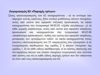 Λογαριασμός 62 «Παροχές τρίτων»
Στους υπολογαριασμούς του 62 καταχωρούνται : α) τα αντίτιμα των
παροχών κοινής ωφέλειας, β)τα ενοίκια μισθώσεως πάγιων στοιχείων,
εκτός από εκείνα που αφορούν στέγαση προσωπικού, τα οποία
καταχωρούνται στο λογαριασμό 60.02.01 «έξοδα στεγάσεως», γ) τα
κάθε μορφής ασφάλιστρα, εκτός από εκείνα που αφορούν ασφάλειες
προσωπικού και καταχωρούνται στο λογαριασμό 60.02.06
«ασφάλιστρα προσωπικού», καθώς και εκείνα που αφορούν ασφάλειες
μεταφοράς των εργαζόμενων ειδών, τα οποία καταχωρούνται στους
οικείους υπολογαριασμούς του 32 «παραγγελίες στο εξωτερικό» ή σε
λογαριασμούς αποθεμάτων της ομάδας 2 ή πάγιων στοιχείων της
ομάδας 1, δ) τα κάθε είδους αποθήκευτρα, ε) το κόστος επισκευής και
συντηρήσεως πάγιων και λοιπών στοιχείων ενεργητικού, που γίνονται
από τρίτους και στ) οι κάθε είδους παροχές τρίτων που δεν υπάγονται
σε έναν από τους υπολογαριασμούς του 62.
 
