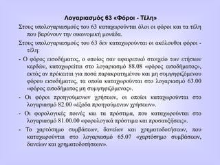 Λογαριασμός 63 «Φόροι - Τέλη»
Στους υπολογαριασμούς του 63 καταχωρούνται όλοι οι φόροι και τα τέλη
που βαρύνουν την οικονομική μονάδα.
Στους υπολογαριασμούς του 63 δεν καταχωρούνται οι ακόλουθοι φόροι -
τέλη:
- Ο φόρος εισοδήματος, o οποίος σαν αφαιρετικό στοιχείο των ετήσιων
κερδών, καταχωρείται στο λογαριασμό 88.08 «φόρος εισοδήματος»,
εκτός αν πρόκειται για ποσά παρακρατημένου και μη συμψηφιζόμενου
φόρου εισοδήματος, τα οποία καταχωρούνται στο λογαριασμό 63.00
«φόρος εισοδήματος μη συμψηφιζόμενος».
- Οι φόροι προηγούμενων χρήσεων, οι οποίοι καταχωρούνται στο
λογαριασμό 82.00 «έξοδα προηγούμενων χρήσεων».
- Οι φορολογικές ποινές και τα πρόστιμα, που καταχωρούνται στο
λογαριασμό 81.00.00 «φορολογικά πρόστιμα και προσαυξήσεις».
- Το χαρτόσημο συμβάσεων, δανείων και χρηματοδοτήσεων, που
καταχωρούνται στο λογαριασμό 65.07 «χαρτόσημο συμβάσεων,
δανείων και χρηματοδοτήσεων».
 