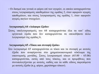 - Οι δασμοί και γενικά οι φόροι επί των αγορών, οι οποίοι καταχωρούνται
στους λογαριασμούς αποθεμάτων της ομάδας 2, όταν αφορούν αγορές
αποθεμάτων, και στους λογαριασμούς της ομάδας 1, όταν αφορούν
αγορές παγίων στοιχείων.
Λογαριασμός 64 «Διάφορα έξοδα»
Στους υπολογαριασμούς του 64 καταχωρούνται όλα τα κατ’ είδος
οργανικά έξοδα που δεν καταχωρούνται σε οποιοδήποτε άλλο
λογαριασμό της ομάδας 6.
Λογαριασμός 65 «Τόκοι και συναφή έξοδα»
Στο λογαριασμό 65 καταχωρούνται οι τόκοι και τα συναφή με αυτούς
έξοδα που αναφέρονται στο χρηματοοικονομικό κύκλωμα της
οικονομικής μονάδας. Στους λογαριασμού τόκων (65.00 - 65.06)
καταχωρούνται, εκτός από τους τόκους, και οι προμήθειες που
συνυπολογίζονται με αυτούς, καθώς και τα κάθε είδους παρεπόμενα
με αυτούς έξοδα (π.χ. φόροι, χαρτόσημο τόκων).
 