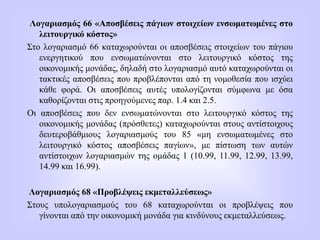 Λογαριασμός 66 «Αποσβέσεις πάγιων στοιχείων ενσωματωμένες στο
λειτουργικό κόστος»
Στο λογαριασμό 66 καταχωρούνται οι αποσβέσεις στοιχείων του πάγιου
ενεργητικού που ενσωματώνονται στο λειτουργικό κόστος της
οικονομικής μονάδας, δηλαδή στο λογαριασμό αυτό καταχωρούνται οι
τακτικές αποσβέσεις που προβλέπονται από τη νομοθεσία που ισχύει
κάθε φορά. Οι αποσβέσεις αυτές υπολογίζονται σύμφωνα με όσα
καθορίζονται στις προηγούμενες παρ. 1.4 και 2.5.
Οι αποσβέσεις που δεν ενσωματώνονται στο λειτουργικό κόστος της
οικονομικής μονάδας (πρόσθετες) καταχωρούνται στους αντίστοιχους
δευτεροβάθμιους λογαριασμούς του 85 «μη ενσωματωμένες στο
λειτουργικό κόστος αποσβέσεις παγίων», με πίστωση των αυτών
αντίστοιχων λογαριασμών της ομάδας 1 (10.99, 11.99, 12.99, 13.99,
14.99 και 16.99).
Λογαριασμός 68 «Προβλέψεις εκμεταλλεύσεως»
Στους υπολογαριασμούς του 68 καταχωρούνται οι προβλέψεις που
γίνονται από την οικονομική μονάδα για κινδύνους εκμεταλλεύσεως.
 