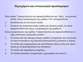 Περιεχόμενο και εννοιολογικοί προσδιορισμοί
Στην ομάδα 7 απεικονίζονται και παρακολουθούνται κατ’ είδος τα οργανικά
έσοδα .Στους λογαριασμούς της ομάδας 7 δεν καταχωρούνται:
1. Κονδύλια που δε συνιστούν έσοδα.
2. Έκτακτα και ανόργανα έσοδα, καθώς και έκτακτα κέρδη, τα οποία
παρακολουθούνται στους λογαριασμούς της ομάδας 8.
Στους λογαριασμούς της ομάδας 7 απεικονίζονται και παρακολουθούνται οι
εξής ειδικότερες κατηγορίες εσόδων :
1. Τα έσοδα από την πώληση υλικών αγαθών ή υπηρεσιών που συνιστούν
το κύριο αντικείμενο της εκμεταλλεύσεως(κύκλος εργασιών ή τζίρος)
2. Τα έσοδα από επιχορηγήσεις και από διάφορες άλλες αιτίες που έχουν
σχέση με τη δραστηριότητα των πωλήσεων.
3. Τα έσοδα από παρεπόμενες ασχολίες.
4. Τα έσοδα κεφαλαίων (συμμετοχών, χρεογράφων και τόκων).
 