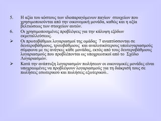 5. Η αξία του κόστους των ιδιοπαραγόμενων παγίων στοιχείων που
χρησιμοποιούνται από την οικονομική μονάδα, καθώς και η αξία
βελτιώσεως των στοιχείων αυτών.
6. Οι χρησιμοποιημένες προβλέψεις για την κάλυψη εξόδων
εκμεταλλεύσεως.
 Οι πρωτοβάθμιοι λογαριασμοί της ομάδας 7 αναπτύσσονται σε
δευτεροβάθμιους, τριτοβάθμιους και αναλυτικότερους υπολογαριασμούς
σύμφωνα με τις ανάγκες κάθε μονάδας, εκτός από τους δευτεροβάθμιους
λογαριασμούς που προβλέπονται ως υποχρεωτικοί από το Σχέδιο
Λογαριασμών.
 Κατά την ανάπτυξη λογαριασμών πωλήσεων οι οικονομικές μονάδες είναι
υποχρεωμένες να προβλέψουν λογαριασμούς για τη διάκρισή τους σε
πωλήσεις εσωτερικού και πωλήσεις εξωτερικού..
 