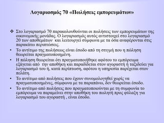 Λογαριασμός 70 «Πωλήσεις εμπορευμάτων»
 Στο λογαριασμό 70 παρακολουθούνται οι πωλήσεις των εμπορευμάτων της
οικονομικής μονάδας. Ο λογαριασμός αυτός αντιστοιχεί στο λογαριασμό
20 των αποθεμάτων και λειτουργεί σύμφωνα με τα όσα αναφέρονται στις
παρακάτω περιπτώσεις.
• Το αντίτιμο της πωλήσεως είναι έσοδο από τη στιγμή που η πώληση
θεωρείται πραγματοποιημένη.
• Η πώληση θεωρείται ότι πραγματοποιήθηκε αφότου το εμπόρευμα
εξάγεται από την αποθήκη και παραδίδεται στον αγοραστή ή ταξιδεύει για
λογαριασμό του ή, κατά περίπτωση, αφότου η υπηρεσία παρέχεται στον
πελάτη.
• Το αντίτιμο από πωλήσεις που έχουν συνομολογηθεί χωρίς να
πραγματοποιημένες, σύμφωνα με τα παραπάνω, δεν θεωρείται έσοδο.
• Το αντίτιμο από πωλήσεις που πραγματοποιούνται με τη συμφωνία το
εμπόρευμα να παραμείνει στην αποθήκη του πωλητή προς φύλαξη για
λογαριασμό του αγοραστή , είναι έσοδο.
 