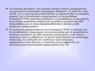 Οι εκπτώσεις πωλήσεων, σαν μειωτικό στοιχείο εσόδων, καταχωρούνται
στη χρέωση των αντίστοιχων λογαριασμών πωλήσεων. Αν τούτο δεν είναι
εφικτό ή αν η οικονομική μονάδα επιθυμεί να παρακολουθεί τις εκπτώσεις
χωριστά, έχει τη δυνατότητα να χρησιμοποιεί το δευτεροβάθμιο
λογαριασμό 70.98 «εκπτώσεις πωλήσεων» ή τριτοβάθμιους λογαριασμούς,
τους οποίους αναπτύσσει σύμφωνα με τις ανάγκες της κάτω από κάθε
δευτεροβάθμιο με τον οποίο παρακολουθούνται οι πωλήσεις κάθε
κατηγορίας εμπορευμάτων.
 Σε περίπτωση χρησιμοποιήσεως του λογαριασμού 70.98, η ανάπτυξη του
σε τριτοβαθμίους λογαριασμούς γίνεται κατά τρόπο που να προκύπτουν οι
εκπτώσεις πωλήσεων για κάθε κατηγορία εμπορευμάτων, έτσι ώστε οι
εκπτώσεις αυτές να επιβαρύνουν τα μεικτά αποτελέσματα της αντίστοιχης
κατηγορίας. Αν η διάκριση των εκπτώσεων κατά κατηγορίες
εμπορευμάτων είναι αδύνατη, οι εκπτώσεις αυτές επιβαρύνουν τα
συνολικά μεικτά αποτελέσματα εμπορευμάτων.(λογ.70)
 