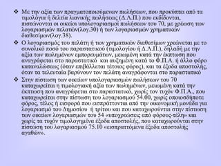  Με την αξία των πραγματοποιούμενων πωλήσεων, που προκύπτει από τα
τιμολόγια ή δελτία λιανικής πωλήσεως (Δ.Λ.Π.) που εκδίδονται,
πιστώνονται οι οικείοι υπολογαριασμοί πωλήσεων του 70, με χρέωση των
λογαριασμών πελατών(λογ.30) ή των λογαριασμών χρηματικών
διαθεσίμων(λογ.38).
 Ο λογαριασμός του πελάτη ή των χρηματικών διαθεσίμων χρεώνεται με το
συνολικό ποσό του παραστατικού (τιμολογίου ή Δ.Λ.Π.), δηλαδή με την
αξία των πωλημένων εμπορευμάτων, μειωμένη κατά την έκπτωση που
αναγράφεται στο παραστατικό και αυξημένη κατά το Φ.Π.Α. ή άλλο φόρο
καταναλώσεως (όταν επιβάλλεται τέτοιος φόρος), και τα έξοδα αποστολής,
όταν τα τελευταία βαρύνουν τον πελάτη αναγράφονται στο παραστατικό
 Στην πίστωση των οικείων υπολογαριασμών πωλήσεων του 70
καταχωρείται η τιμολογιακή αξία των πωλημένων, μειωμένη κατά την
έκπτωση που αναγράφεται στο παραστατικό, χωρίς τον τυχόν Φ.Π.Α., που
καταχωρείται στην πίστωση του λογαριασμού 54.00, χωρίς οποιοσδήποτε
φόρος, τέλος ή εισφορά που εισπράττονται από την οικονομική μονάδα για
λογαριασμό του Δημοσίου ή τρίτου και που καταχωρούνται στην πίστωση
των οικείων λογαριασμών του 54 «υποχρεώσεις από φόρους-τέλη» και
χωρίς τα τυχόν τιμολογημένα έξοδα αποστολής, που καταχωρούνται στην
πίστωση του λογαριασμού 75.10 «εισπραττόμενα έξοδα αποστολής
αγαθών».
 