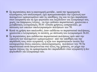  Σε περιπτώσεις που η οικονομική μονάδα , κατά την ημερομηνία
κλεισίματος του ισολογισμού, έχει πραγματοποιήσει την εξαγωγή των
πωλημένων εμπορευμάτων από τις αποθήκες της και τα έχει παραδώσει
στον αγοραστή και τα έχει φορτώσει και ταξιδεύουν για λογαριασμό του,
χωρίς για διάφορους λόγους , να έχει εκδώσει παραστατικό, χρεώνεται ο
μεταβατικός λογαριασμός 36.01 «έσοδα χρήσεως εισπρακτέα», με
πίστωση των οικείων υπολογαριασμών πωλήσεων του 70.
 Κατά τη χρήση που ακολουθεί, όταν εκδίδεται το παραστατικό πωλήσεως,
χρεώνεται ο λογαριασμός το πελάτη, με πίστωση του λογαριασμού 36.01.
 Σε περιπτώσεις που εκδίδονται παραστατικά πωλήσεως πρίν από την
εξαγωγή των πωλημένων εμπορευμάτων από την αποθήκη και την
παράδοσή τους στον αγοραστή, η αξία των παραστατικών αυτών δεν
καταχωρείται στους οικείους υπολογαριασμούς πωλήσεων του 70.Τα
παραστατικά αυτά ακυρώνονται στο τέλος της χρήσεως, αν μέχρι την
ημέρα λήξεως της τα εμπορεύματα δεν παραδοθούν στον αγοραστή ή δεν
φορτωθούν για λογαριασμό του.
 