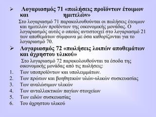  Λογαριασμός 71 «πωλήσεις προϊόντων έτοιμων
και ημιτελών»
Στο λογαριασμό 71 παρακολουθούνται οι πωλήσεις έτοιμων
και ημιτελών προϊόντων της οικονομικής μονάδας. Ο
λογαριασμός αυτός ο οποίος αντιστοιχεί στο λογαριασμό 21
των αποθεμάτων σύμφωνα με όσα καθορίζονται για το
λογαριασμό 70.
 Λογαριασμός 72 «πωλήσεις λοιπών αποθεμάτων
και άχρηστου υλικού»
Στο λογαριασμό 72 παρακολουθούνται τα έσοδα της
οικονομικής μονάδας από τις πωλήσεις:
1. Των υποπροϊόντων και υπολειμμάτων.
2. Των πρώτων και βοηθητικών υλών-υλικών συσκευασίας
3. Των αναλώσιμων υλικών
4. Των ανταλλακτικών παγίων στοιχείων
5. Των ειδών συσκευασίας
6. Του άχρηστου υλικού
 