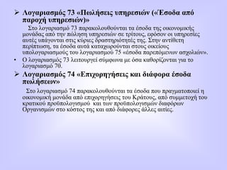  Λογαριασμός 73 «Πωλήσεις υπηρεσιών («Έσοδα από
παροχή υπηρεσιών)»
Στο λογαριασμό 73 παρακολουθούνται τα έσοδα της οικονομικής
μονάδας από την πώληση υπηρεσιών σε τρίτους, εφόσον οι υπηρεσίες
αυτές υπάγονται στις κύριες δραστηριότητές της. Στην αντίθετη
περίπτωση, τα έσοδα αυτά καταχωρούνται στους οικείους
υπολογαριασμούς του λογαριασμού 75 «έσοδα παρεπόμενων ασχολιών».
• Ο λογαριασμός 73 λειτουργεί σύμφωνα με όσα καθορίζονται για το
λογαριασμό 70.
 Λογαριασμός 74 «Επιχορηγήσεις και διάφορα έσοδα
πωλήσεων»
Στο λογαριασμό 74 παρακολουθούνται τα έσοδα που πραγματοποιεί η
οικονομική μονάδα από επιχορηγήσεις του Κράτους, από συμμετοχή του
κρατικού προϋπολογισμού και των προϋπολογισμών διαφόρων
Οργανισμών στο κόστος της και από διάφορες άλλες αιτίες.
 