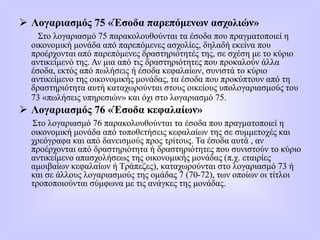  Λογαριασμός 75 «Έσοδα παρεπόμενων ασχολιών»
Στο λογαριασμό 75 παρακολουθούνται τα έσοδα που πραγματοποιεί η
οικονομική μονάδα από παρεπόμενες ασχολίες, δηλαδή εκείνα που
προέρχονται από παρεπόμενες δραστηριότητές της, σε σχέση με το κύριο
αντικείμενό της. Αν μια από τις δραστηριότητες που προκαλούν άλλα
έσοδα, εκτός από πωλήσεις ή έσοδα κεφαλαίων, συνιστά το κύριο
αντικείμενο της οικονομικής μονάδας, τα έσοδα που προκύπτουν από τη
δραστηριότητα αυτή καταχωρούνται στους οικείους υπολογαριασμούς του
73 «πωλήσεις υπηρεσιών» και όχι στο λογαριασμό 75.
 Λογαριασμός 76 «Έσοδα κεφαλαίων»
Στο λογαριασμό 76 παρακολουθούνται τα έσοδα που πραγματοποιεί η
οικονομική μονάδα από τοποθετήσεις κεφαλαίων της σε συμμετοχές και
χρεόγραφα και από δανεισμούς προς τρίτους. Τα έσοδα αυτά , αν
προέρχονται από δραστηριότητα ή δραστηριότητες που συνιστούν το κύριο
αντικείμενο απασχολήσεως της οικονομικής μονάδας (π.χ. εταιρίες
αμοιβαίων κεφαλαίων ή Τράπεζες), καταχωρούνται στο λογαριασμό 73 ή
και σε άλλους λογαριασμούς της ομάδας 7 (70-72), των οποίων οι τίτλοι
τροποποιούνται σύμφωνα με τις ανάγκες της μονάδας.
 